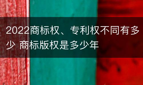 2022商标权、专利权不同有多少 商标版权是多少年