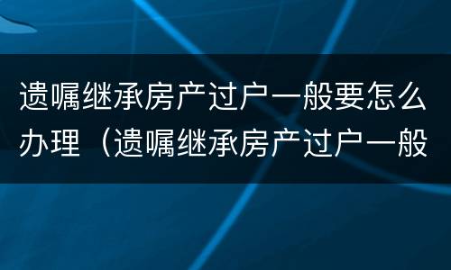 遗嘱继承房产过户一般要怎么办理（遗嘱继承房产过户一般要怎么办理呢）