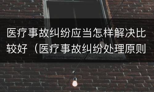 医疗事故纠纷应当怎样解决比较好（医疗事故纠纷处理原则）