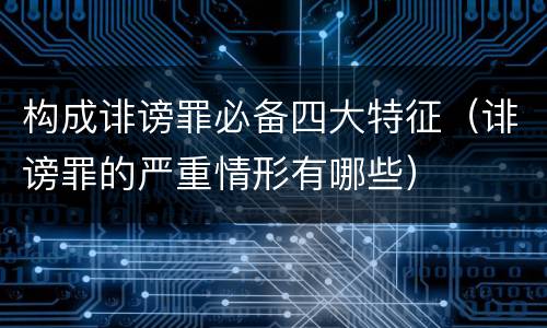 构成诽谤罪必备四大特征（诽谤罪的严重情形有哪些）