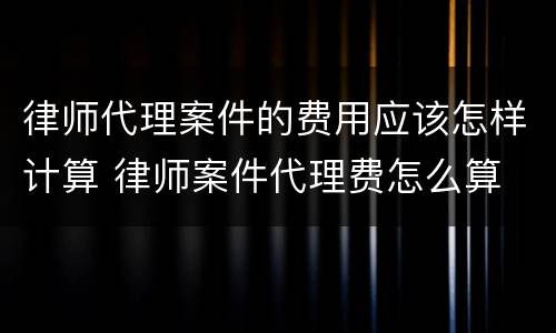 律师代理案件的费用应该怎样计算 律师案件代理费怎么算