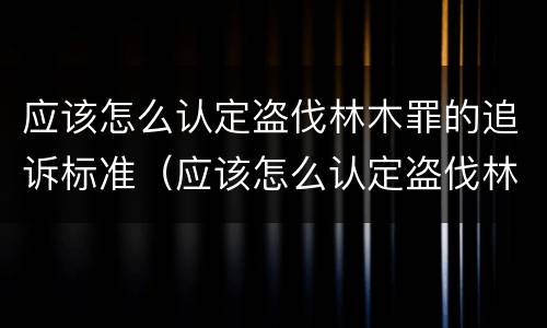 应该怎么认定盗伐林木罪的追诉标准（应该怎么认定盗伐林木罪的追诉标准呢）