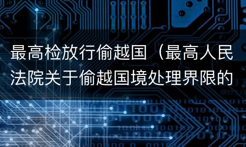 最高检放行偷越国（最高人民法院关于偷越国境处理界限的复函）