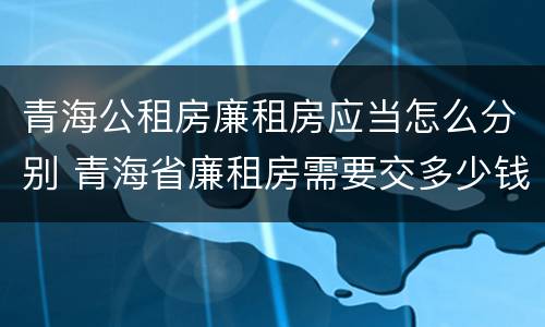 青海公租房廉租房应当怎么分别 青海省廉租房需要交多少钱