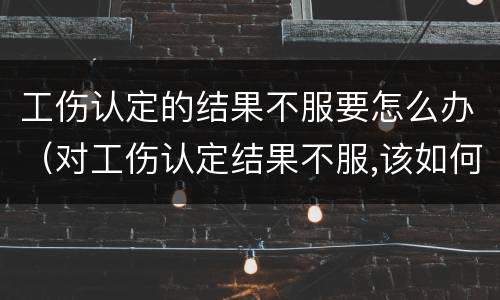 工伤认定的结果不服要怎么办（对工伤认定结果不服,该如何申诉?）