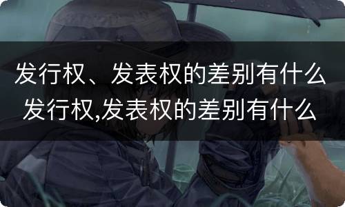 发行权、发表权的差别有什么 发行权,发表权的差别有什么影响