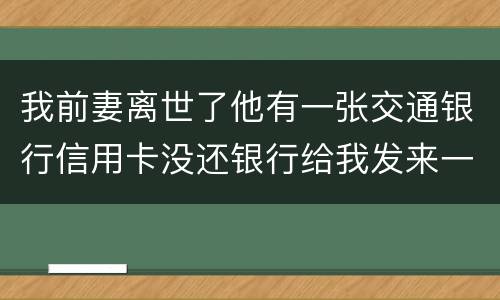 我前妻离世了他有一张交通银行信用卡没还银行给我发来一张催款单我该要怎样办