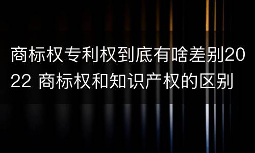 商标权专利权到底有啥差别2022 商标权和知识产权的区别