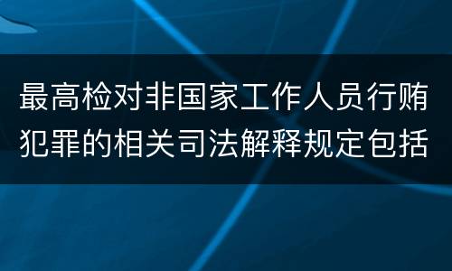 最高检对非国家工作人员行贿犯罪的相关司法解释规定包括什么