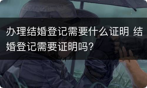 办理结婚登记需要什么证明 结婚登记需要证明吗?