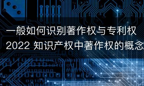一般如何识别著作权与专利权2022 知识产权中著作权的概念