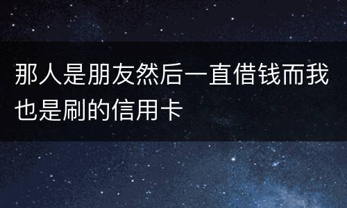那人是朋友然后一直借钱而我也是刷的信用卡