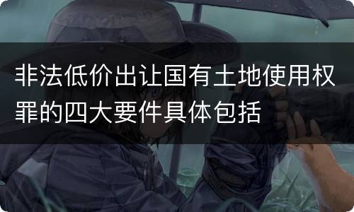 非法低价出让国有土地使用权罪的四大要件具体包括