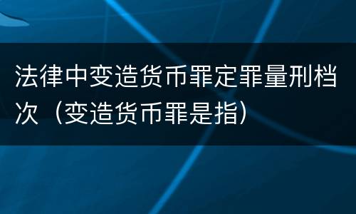法律中变造货币罪定罪量刑档次（变造货币罪是指）