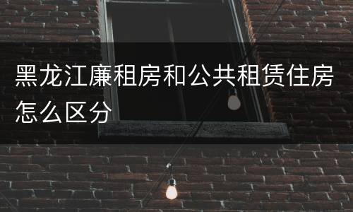 黑龙江廉租房和公共租赁住房怎么区分 黑龙江廉租房和公共租赁住房怎么区分