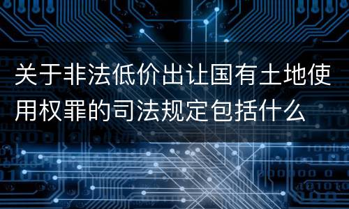 关于非法低价出让国有土地使用权罪的司法规定包括什么