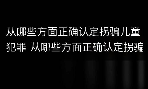 从哪些方面正确认定拐骗儿童犯罪 从哪些方面正确认定拐骗儿童犯罪行为