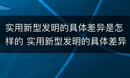 实用新型发明的具体差异是怎样的 实用新型发明的具体差异是怎样的现象
