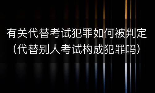 有关代替考试犯罪如何被判定（代替别人考试构成犯罪吗）