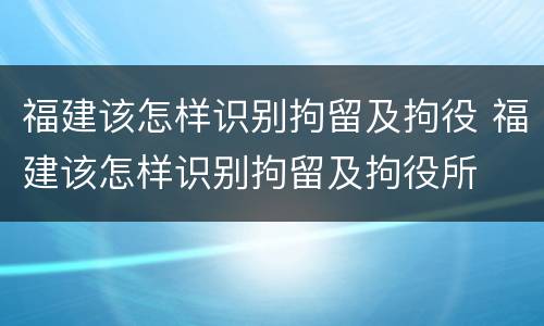 福建该怎样识别拘留及拘役 福建该怎样识别拘留及拘役所