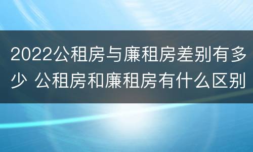 2022公租房与廉租房差别有多少 公租房和廉租房有什么区别?2019年的