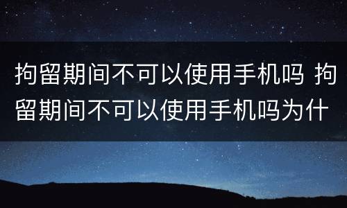 拘留期间不可以使用手机吗 拘留期间不可以使用手机吗为什么