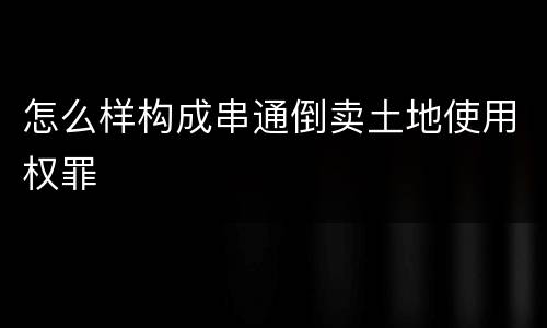 怎么样构成串通倒卖土地使用权罪