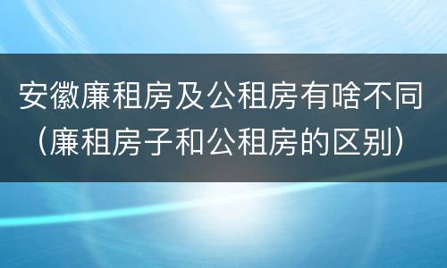 安徽廉租房及公租房有啥不同（廉租房子和公租房的区别）