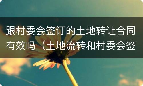 跟村委会签订的土地转让合同有效吗（土地流转和村委会签合同可以吗）