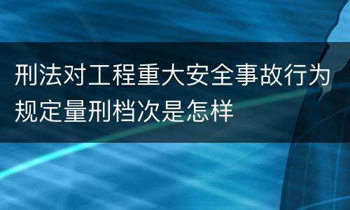 刑法对工程重大安全事故行为规定量刑档次是怎样