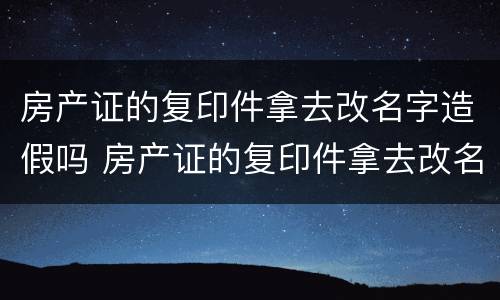 房产证的复印件拿去改名字造假吗 房产证的复印件拿去改名字造假吗可以吗