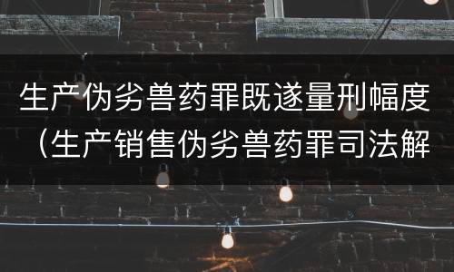 生产伪劣兽药罪既遂量刑幅度（生产销售伪劣兽药罪司法解释）