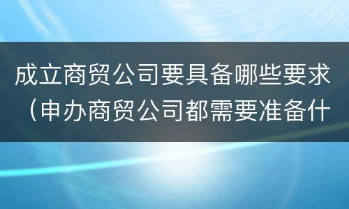 成立商贸公司要具备哪些要求（申办商贸公司都需要准备什么）