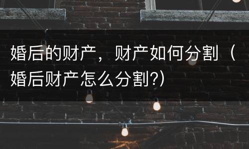 婚后的财产，财产如何分割（婚后财产怎么分割?）