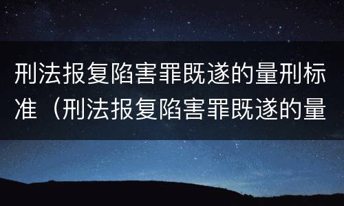 刑法报复陷害罪既遂的量刑标准（刑法报复陷害罪既遂的量刑标准是多少）