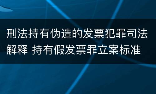 刑法持有伪造的发票犯罪司法解释 持有假发票罪立案标准