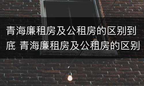 青海廉租房及公租房的区别到底 青海廉租房及公租房的区别到底是什么