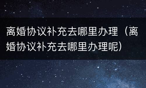 离婚协议补充去哪里办理（离婚协议补充去哪里办理呢）