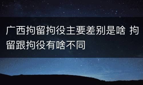 广西拘留拘役主要差别是啥 拘留跟拘役有啥不同