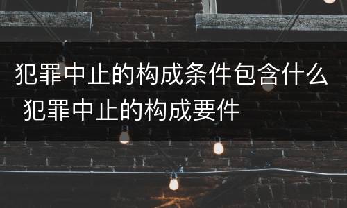 犯罪中止的构成条件包含什么 犯罪中止的构成要件