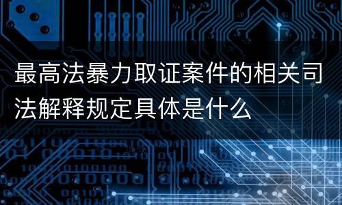 最高法暴力取证案件的相关司法解释规定具体是什么