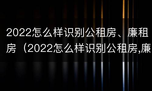 2022怎么样识别公租房、廉租房（2022怎么样识别公租房,廉租房的真假）