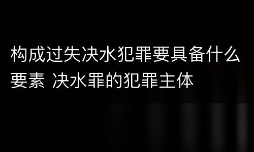 构成过失决水犯罪要具备什么要素 决水罪的犯罪主体