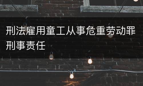 刑法雇用童工从事危重劳动罪刑事责任