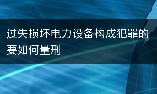 过失损坏电力设备构成犯罪的要如何量刑