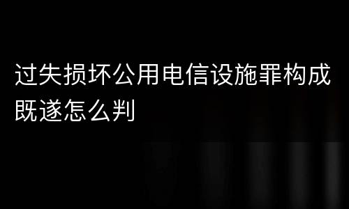 过失损坏公用电信设施罪构成既遂怎么判