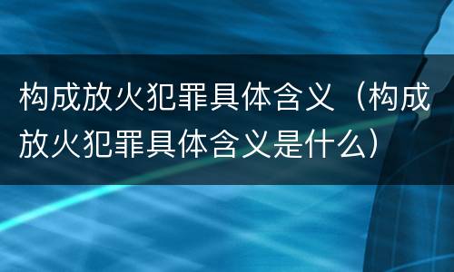 构成放火犯罪具体含义（构成放火犯罪具体含义是什么）