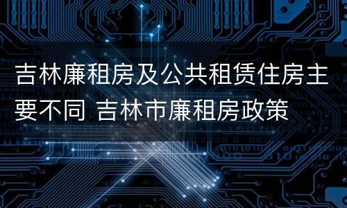 吉林廉租房及公共租赁住房主要不同 吉林市廉租房政策