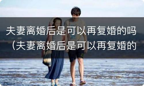 夫妻离婚后是可以再复婚的吗（夫妻离婚后是可以再复婚的吗现在）