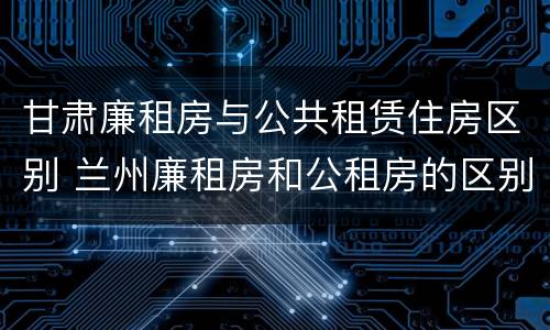 甘肃廉租房与公共租赁住房区别 兰州廉租房和公租房的区别